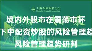 境内外股市在震荡市环境背景下中配资炒股的风险管理趋势研判
