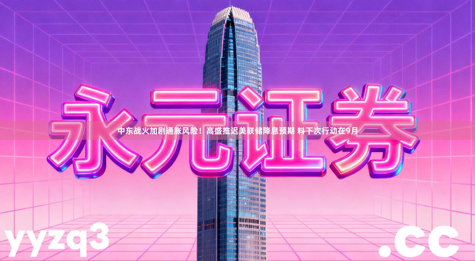 中东战火加剧通胀风险！高盛推迟美联储降息预期 料下次行动在9月